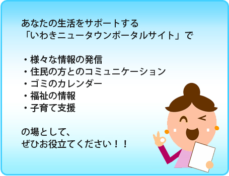 あなたの生活をサポートする「いわきニュータウンポータルサイト」で『様々な情報の発信』、『住民の方とのコミュニケーション』、『ゴミのカレンダー』、『福祉の情報』、『子育て支援の場』として、ぜひお役立てください！！